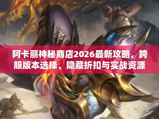 阿卡丽神秘商店2026最新攻略，跨服版本选择、隐藏折扣与实战资源全解析