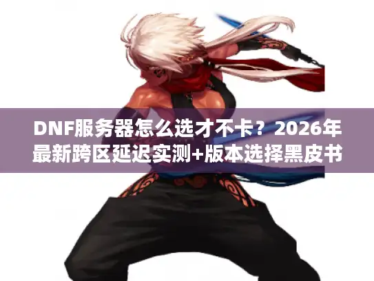 DNF服务器怎么选才不卡？2026年最新跨区延迟实测+版本选择黑皮书