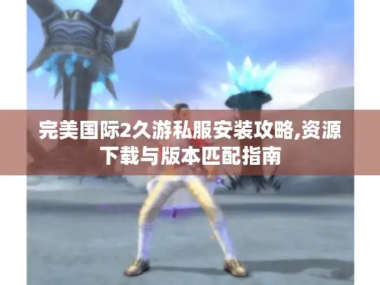 完美国际2久游私服安装攻略,资源下载与版本匹配指南