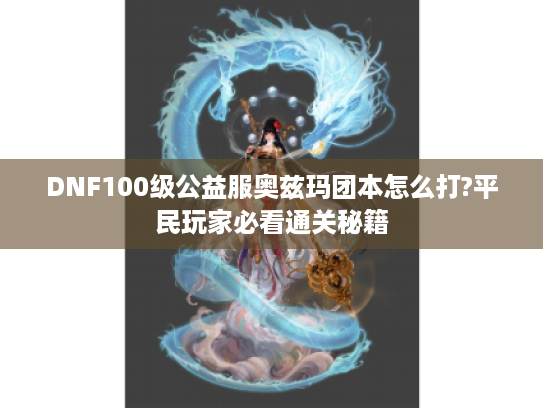 DNF100级公益服奥兹玛团本怎么打?平民玩家必看通关秘籍