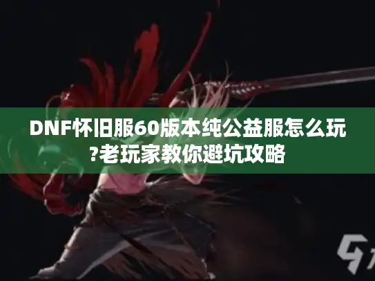 DNF怀旧服60版本纯公益服怎么玩?老玩家教你避坑攻略