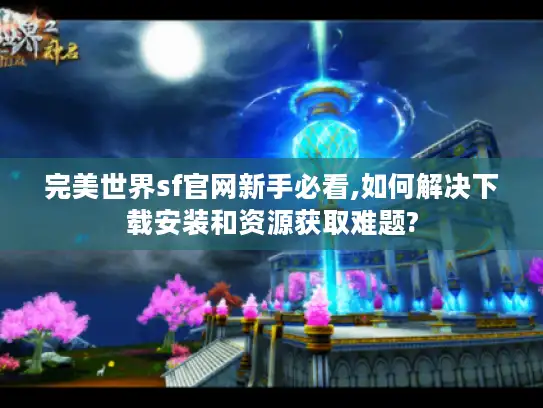 完美世界sf官网新手必看,如何解决下载安装和资源获取难题?