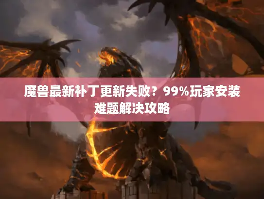 魔兽最新补丁更新失败？99%玩家安装难题解决攻略