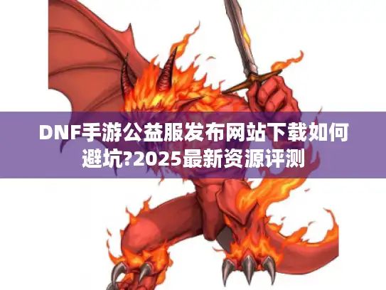 DNF手游公益服发布网站下载如何避坑?2025最新资源评测