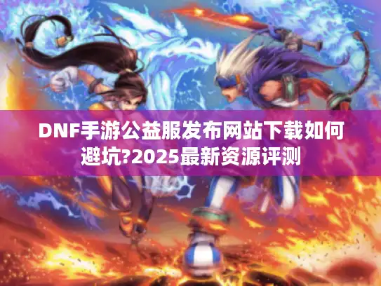 DNF手游公益服发布网站下载如何避坑?2025最新资源评测