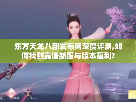 东方天龙八部发布网深度评测,如何找到靠谱新服与版本福利?