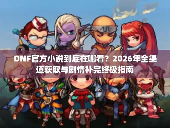 DNF官方小说到底在哪看？2026年全渠道获取与剧情补完终极指南