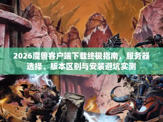 2026魔兽客户端下载终极指南，服务器选择、版本区别与安装避坑实测