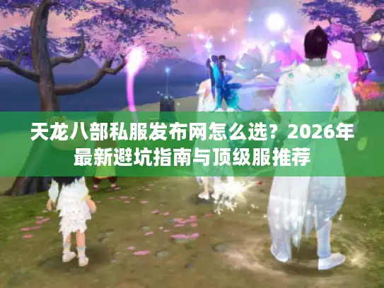 天龙八部私服发布网怎么选？2026年最新避坑指南与顶级服推荐