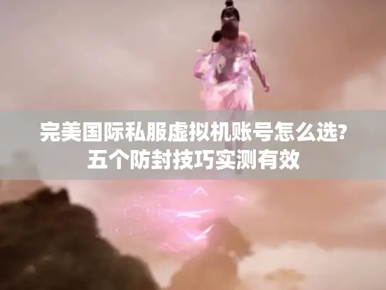 完美国际私服虚拟机账号怎么选?五个防封技巧实测有效