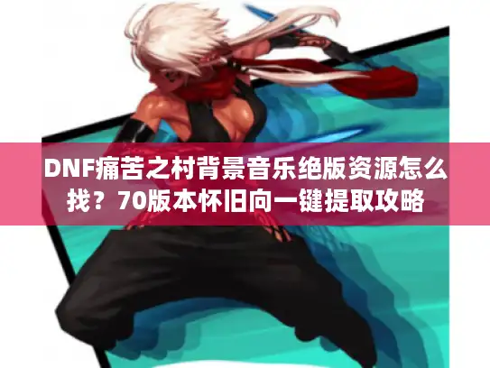 DNF痛苦之村背景音乐绝版资源怎么找？70版本怀旧向一键提取攻略