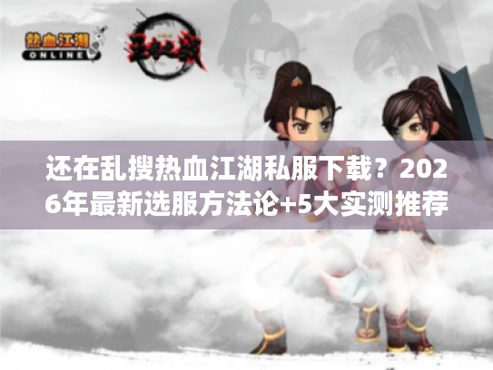 还在乱搜热血江湖私服下载？2026年最新选服方法论+5大实测推荐