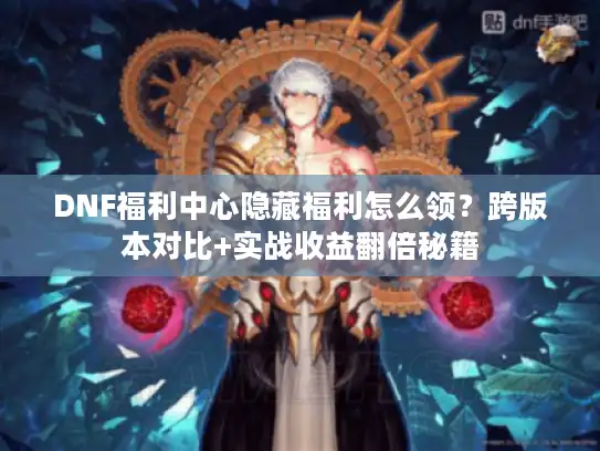 DNF福利中心隐藏福利怎么领？跨版本对比+实战收益翻倍秘籍
