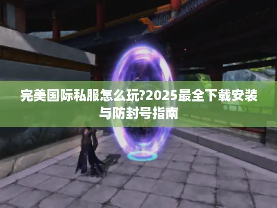 完美国际私服怎么玩?2025最全下载安装与防封号指南 完美国际私服怎么玩?2025最全下载安装与防封号指南