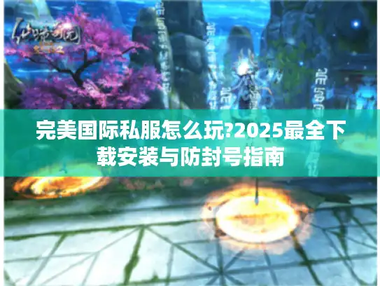 完美国际私服怎么玩?2025最全下载安装与防封号指南 完美国际私服怎么玩?2025最全下载安装与防封号指南