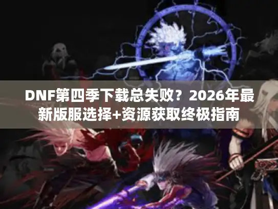 DNF第四季下载总失败？2026年最新版服选择+资源获取终极指南