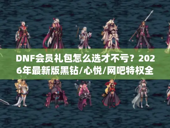 DNF会员礼包怎么选才不亏?2026年最新版黑钻/心悦/网吧特权全对比 DNF会员礼包怎么选才不亏?2026年最新版黑钻/心悦/网吧特权全对比