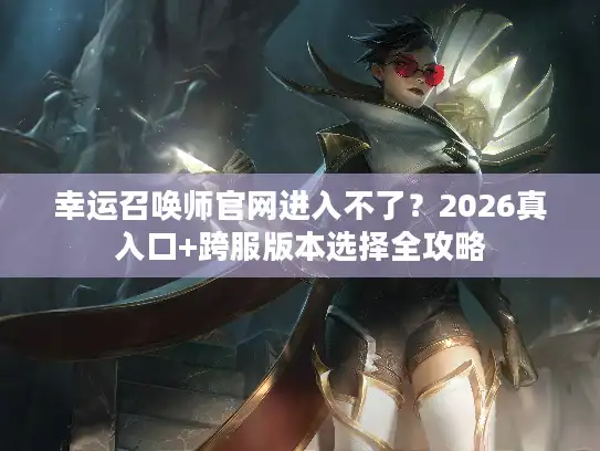 幸运召唤师官网进入不了？2026真入口+跨服版本选择全攻略