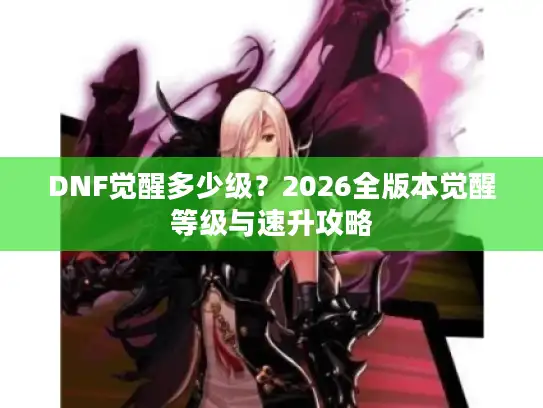 DNF觉醒多少级?2026全版本觉醒等级与速升攻略 DNF觉醒多少级?2026全版本觉醒等级与速升攻略