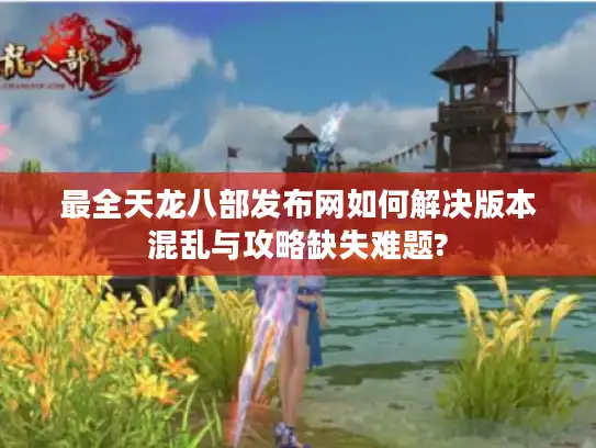 最全天龙八部发布网如何解决版本混乱与攻略缺失难题?
