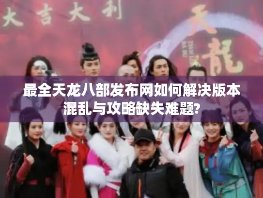 最全天龙八部发布网如何解决版本混乱与攻略缺失难题?