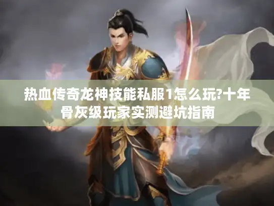 热血传奇龙神技能私服1怎么玩?十年骨灰级玩家实测避坑指南