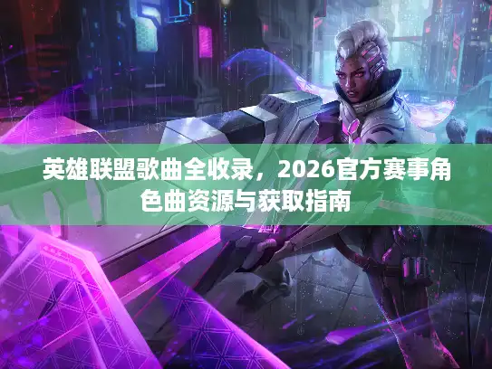英雄联盟歌曲全收录，2026官方赛事角色曲资源与获取指南