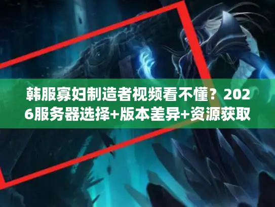 韩服寡妇制造者视频看不懂？2026服务器选择+版本差异+资源获取全解析