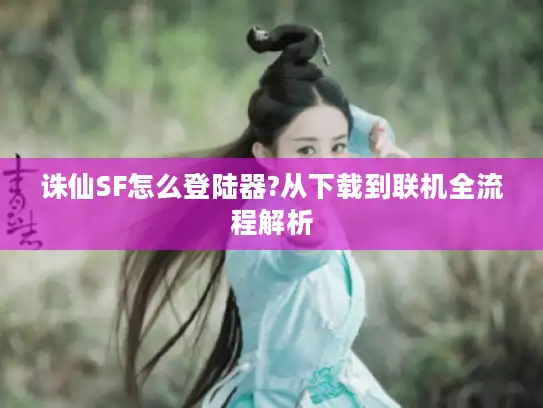 诛仙SF怎么登陆器?从下载到联机全流程解析