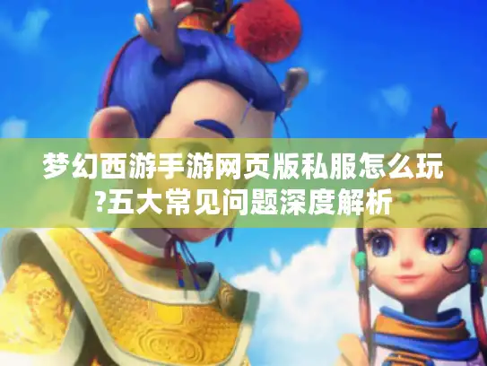 梦幻西游手游网页版私服怎么玩?五大常见问题深度解析 梦幻西游手游网页版私服怎么玩?五大常见问题深度解析