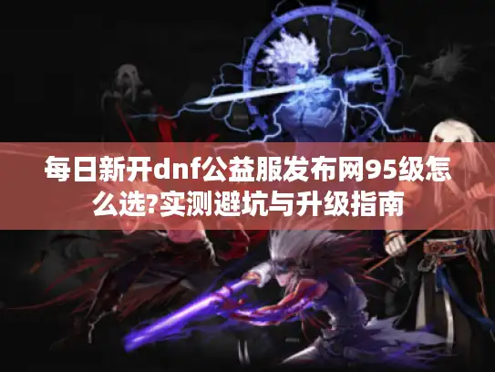 每日新开dnf公益服发布网95级怎么选?实测避坑与升级指南 每日新开dnf公益服发布网95级怎么选?实测避坑与升级指南