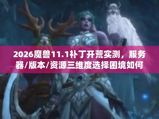 2026魔兽11.1补丁开荒实测，服务器/版本/资源三维度选择困境如何破局？