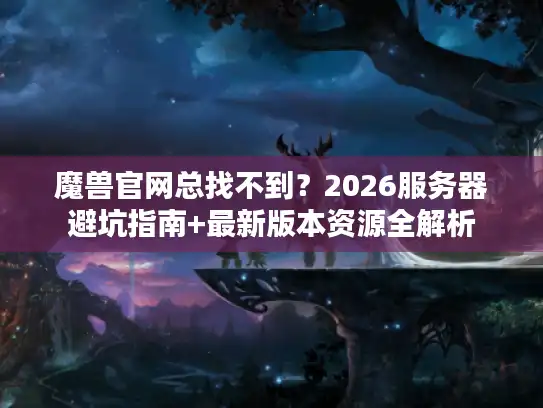 魔兽官网总找不到？2026服务器避坑指南+最新版本资源全解析