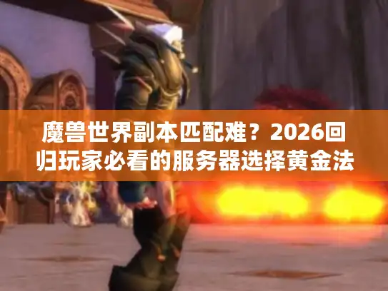 魔兽世界副本匹配难？2026回归玩家必看的服务器选择黄金法则