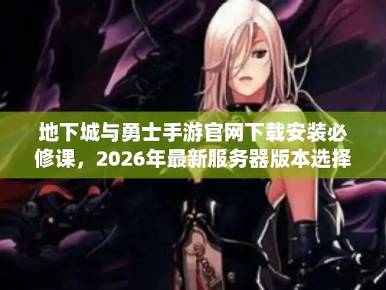 地下城与勇士手游官网下载安装必修课，2026年最新服务器版本选择黄金法则
