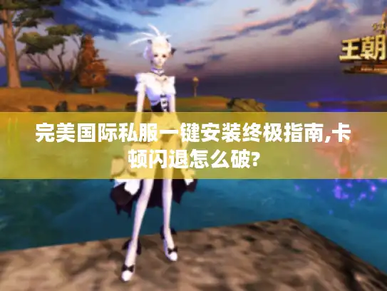 完美国际私服一键安装终极指南,卡顿闪退怎么破? 完美国际私服一键安装终极指南,卡顿闪退怎么破?