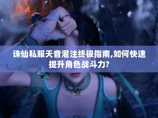 诛仙私服天音灌注终极指南,如何快速提升角色战斗力?