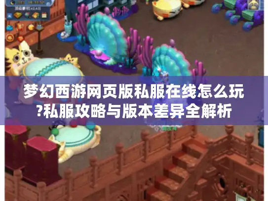 梦幻西游网页版私服在线怎么玩?私服攻略与版本差异全解析