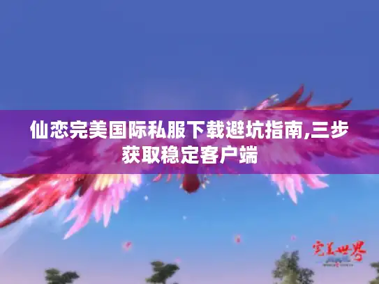 仙恋完美国际私服下载避坑指南,三步获取稳定客户端 仙恋完美国际私服下载避坑指南,三步获取稳定客户端
