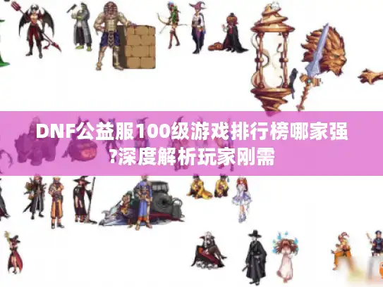 DNF公益服100级游戏排行榜哪家强?深度解析玩家刚需
