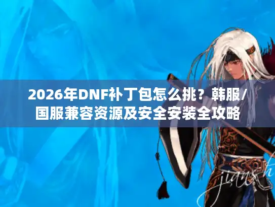 2026年DNF补丁包怎么挑？韩服/国服兼容资源及安全安装全攻略