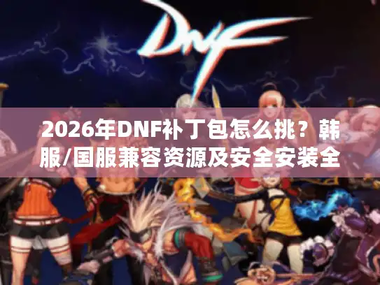 2026年DNF补丁包怎么挑？韩服/国服兼容资源及安全安装全攻略
