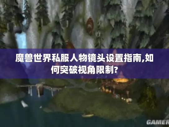 魔兽世界私服人物镜头设置指南,如何突破视角限制? 魔兽世界私服人物镜头设置指南,如何突破视角限制?