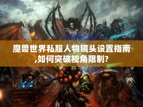 魔兽世界私服人物镜头设置指南,如何突破视角限制? 魔兽世界私服人物镜头设置指南,如何突破视角限制?