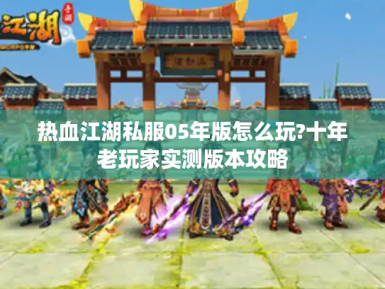 热血江湖私服05年版怎么玩?十年老玩家实测版本攻略 热血江湖私服05年版怎么玩?十年老玩家实测版本攻略