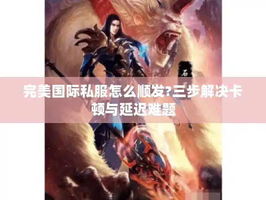 完美国际私服怎么顺发?三步解决卡顿与延迟难题