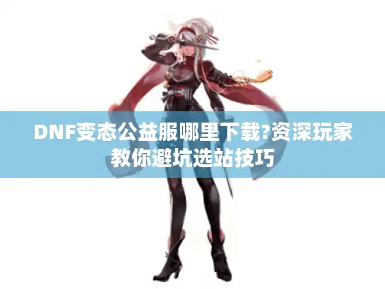 DNF变态公益服哪里下载?资深玩家教你避坑选站技巧