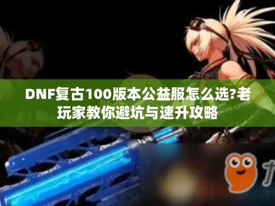 DNF复古100版本公益服怎么选?老玩家教你避坑与速升攻略 DNF复古100版本公益服怎么选?老玩家教你避坑与速升攻略