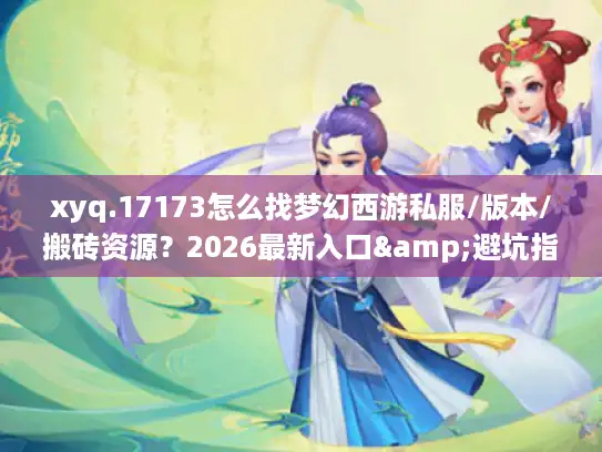 xyq.17173怎么找梦幻西游私服/版本/搬砖资源？2026最新入口&避坑指南