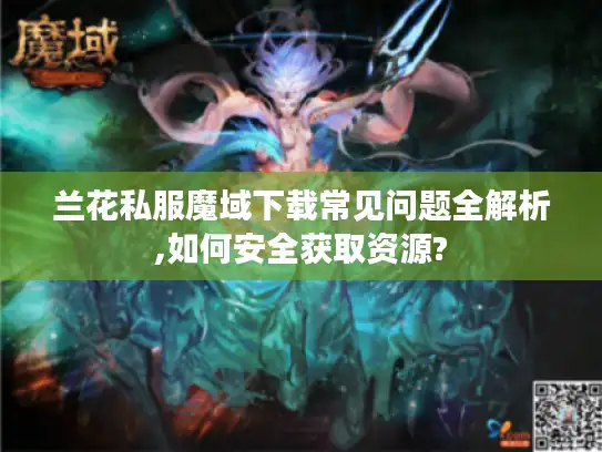 兰花私服魔域下载常见问题全解析,如何安全获取资源?